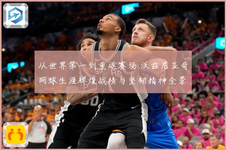从世界第一到重返赛场 沃兹尼亚奇网球生涯辉煌战绩与坚韧精神全景解析