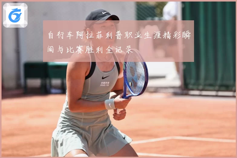 自行车阿拉菲利普职业生涯精彩瞬间与比赛胜利全记录