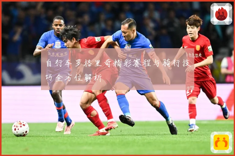 自行车罗格里奇精彩赛程与骑行技巧全方位解析
