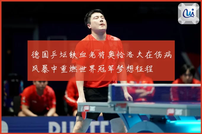 德国乒坛铁血老将奥恰洛夫在伤病风暴中重燃世界冠军梦想征程