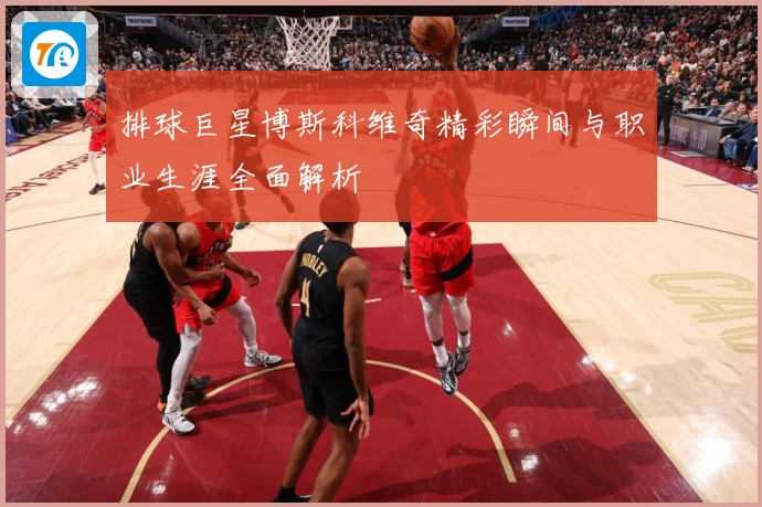 排球巨星博斯科维奇精彩瞬间与职业生涯全面解析