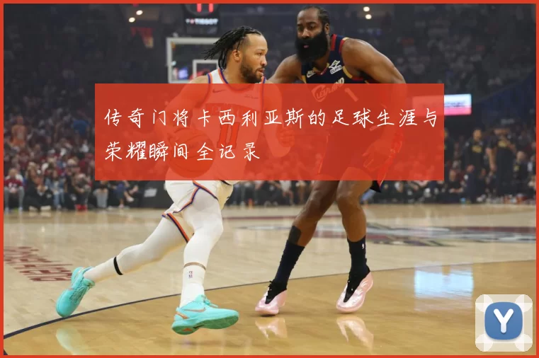 传奇门将卡西利亚斯的足球生涯与荣耀瞬间全记录