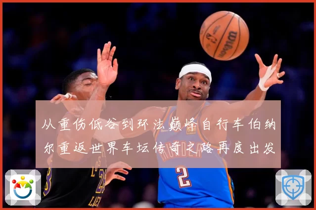 从重伤低谷到环法巅峰自行车伯纳尔重返世界车坛传奇之路再度出发