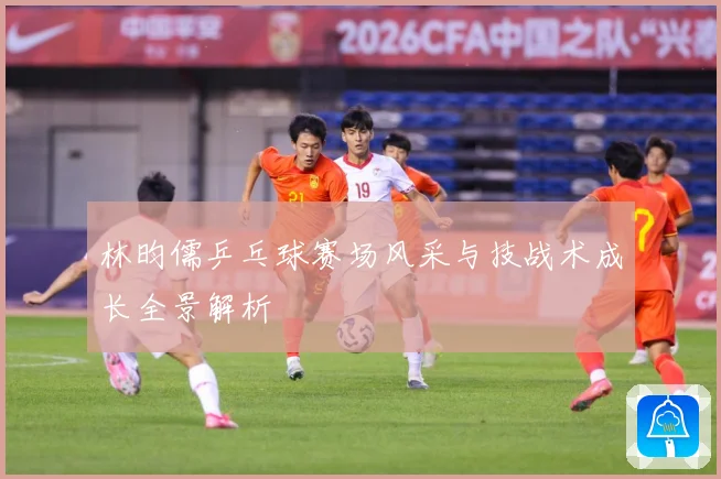 林昀儒乒乓球赛场风采与技战术成长全景解析