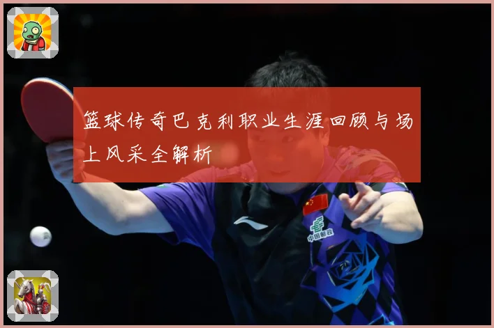 篮球传奇巴克利职业生涯回顾与场上风采全解析