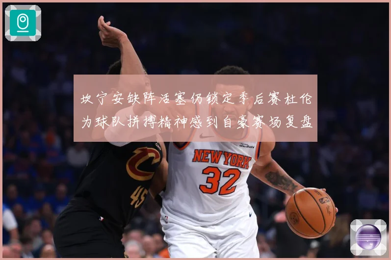 坎宁安缺阵活塞仍锁定季后赛杜伦为球队拼搏精神感到自豪赛场复盘