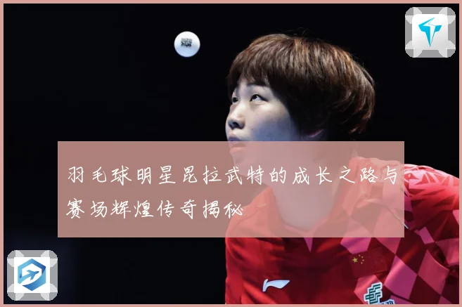 羽毛球明星昆拉武特的成长之路与赛场辉煌传奇揭秘