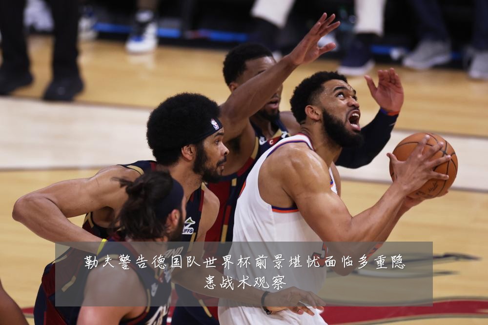 勒夫警告德国队世界杯前景堪忧面临多重隐患战术观察